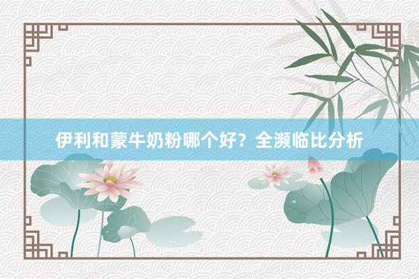伊利和蒙牛奶粉哪个好？全濒临比分析